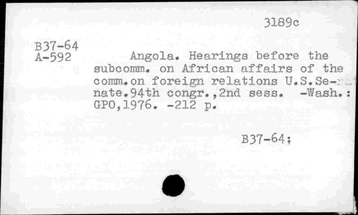 ﻿3189c
B37-64
A-592	Angola. Hearings before the
subcomm. on African affairs of the comm.on foreign relations U.S.Senate.94th congr.,2nd sess. -Wash. GPO,1976. -212 p.
B37-64;